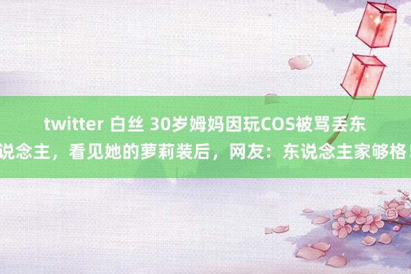 twitter 白丝 30岁姆妈因玩COS被骂丢东说念主,看见她的萝莉装后,网友:东说念主家够格!