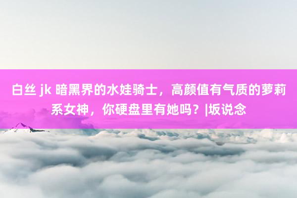 白丝 jk 暗黑界的水娃骑士,高颜值有气质的萝莉系女神,你硬盘里有她吗?|坂说念