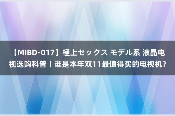 【MIBD-017】極上セックス モデル系 液晶电视选购科普丨谁是本年双11最值得买的电视机?