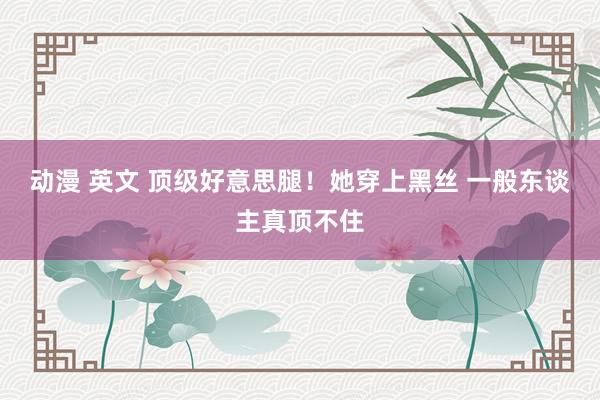 动漫 英文 顶级好意思腿!她穿上黑丝 一般东谈主真顶不住