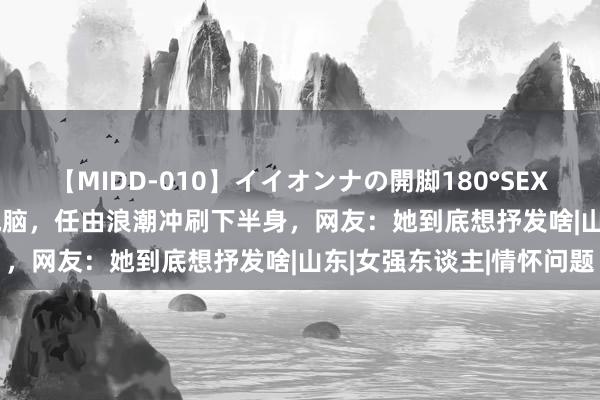 【MIDD-010】イイオンナの開脚180°SEX LISA 女子趴在海边玩电脑,任由浪潮冲刷下半身,网友:她到底想抒发啥|山东|女强东谈主|情怀问题