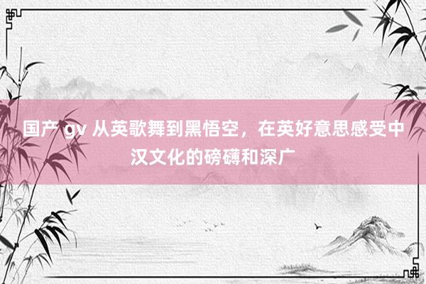 国产 gv 从英歌舞到黑悟空,在英好意思感受中汉文化的磅礴和深广