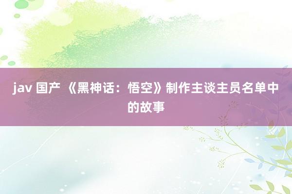 jav 国产 《黑神话:悟空》制作主谈主员名单中的故事