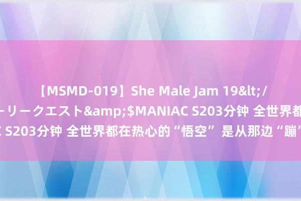 【MSMD-019】She Male Jam 19</a>2008-08-04グローリークエスト&$MANIAC S203分钟 全世界都在热心的“悟空” 是从那边“蹦”出来的?