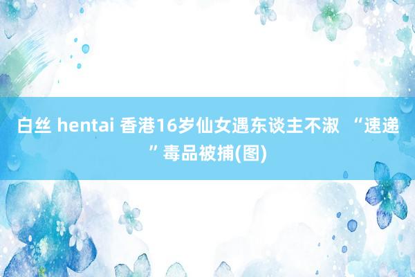 白丝 hentai 香港16岁仙女遇东谈主不淑 “速递”毒品被捕(图)