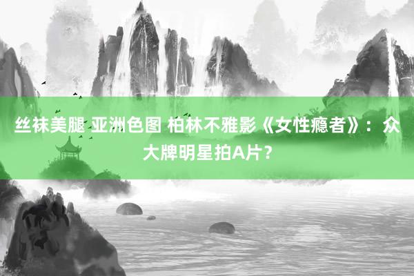 丝袜美腿 亚洲色图 柏林不雅影《女性瘾者》:众大牌明星拍A片?