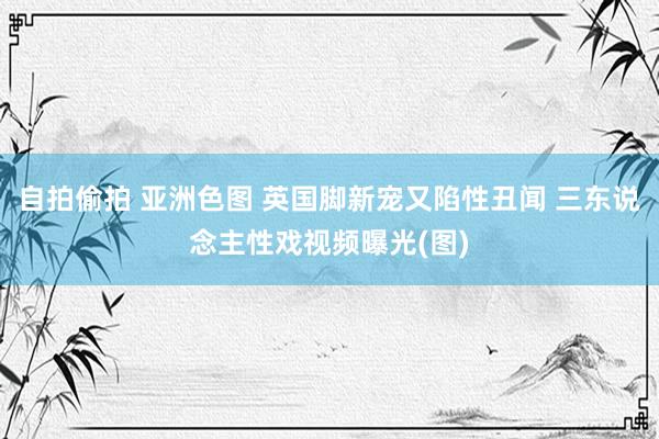 自拍偷拍 亚洲色图 英国脚新宠又陷性丑闻 三东说念主性戏视频曝光(图)