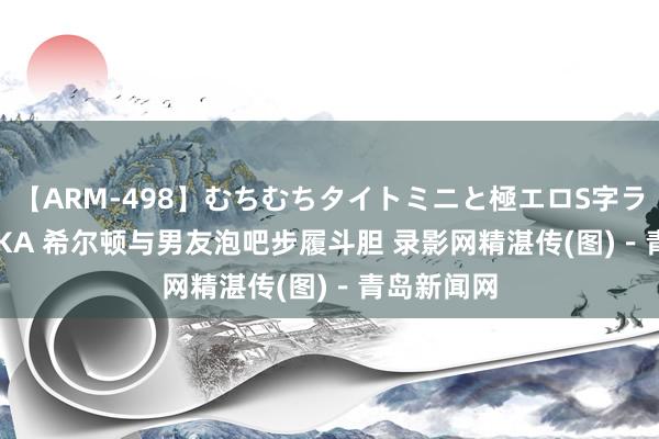 【ARM-498】むちむちタイトミニと極エロS字ライン 2 AIKA 希尔顿与男友泡吧步履斗胆 录影网精湛传(图)-青岛新闻网