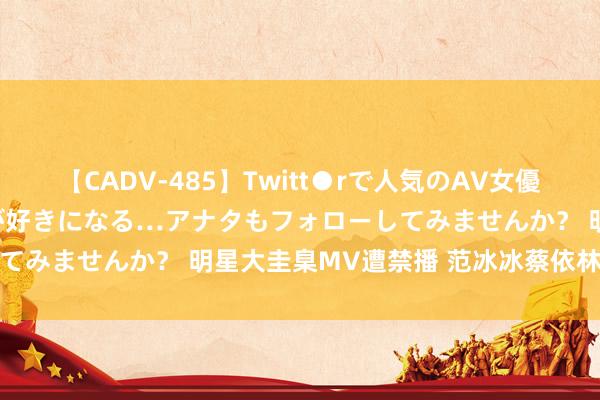 【CADV-485】Twitt●rで人気のAV女優 SNSでますますAV女優が好きになる…アナタもフォローしてみませんか? 明星大圭臬MV遭禁播 范冰冰蔡依林钟爱湿身