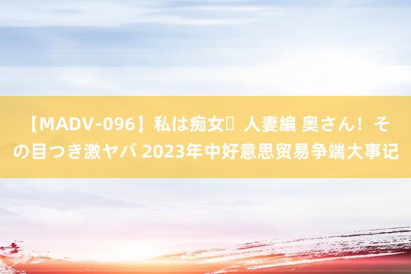 【MADV-096】私は痴女・人妻編 奥さん!その目つき激ヤバ 2023年中好意思贸易争端大事记