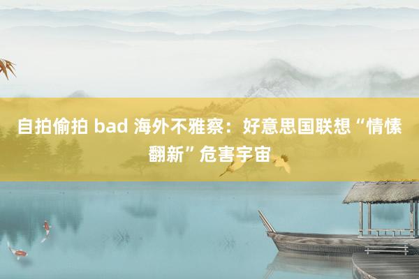 自拍偷拍 bad 海外不雅察:好意思国联想“情愫翻新”危害宇宙