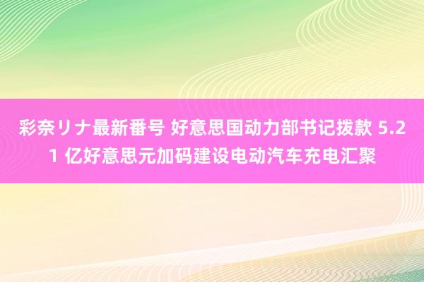 彩奈リナ最新番号 好意思国动力部书记拨款 5.21 亿好意思元加码建设电动汽车充电汇聚