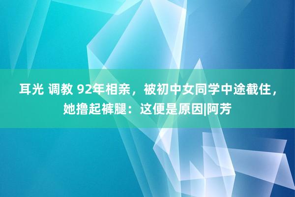 耳光 调教 92年相亲,被初中女同学中途截住,她撸起裤腿:这便是原因|阿芳