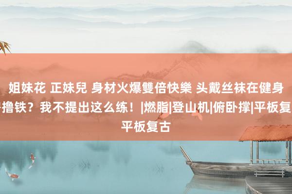 姐妹花 正妹兒 身材火爆雙倍快樂 头戴丝袜在健身房撸铁？我不提出这么练！|燃脂|登山机|俯卧撑|平板复古