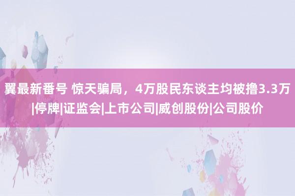 翼最新番号 惊天骗局,4万股民东谈主均被撸3.3万|停牌|证监会|上市公司|威创股份|公司股价