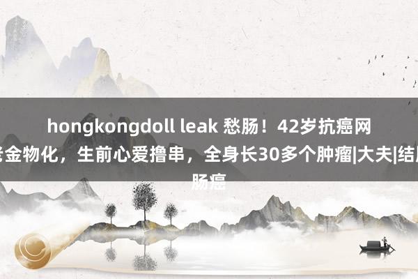 hongkongdoll leak 愁肠！42岁抗癌网红老金物化，生前心爱撸串，全身长30多个肿瘤|大夫|结肠癌
