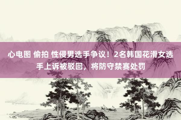 心电图 偷拍 性侵男选手争议！2名韩国花滑女选手上诉被驳回，将防守禁赛处罚