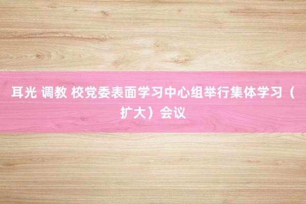 耳光 调教 校党委表面学习中心组举行集体学习(扩大)会议
