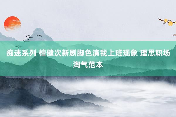 痴迷系列 檀健次新剧脚色演我上班现象 理思职场淘气范本