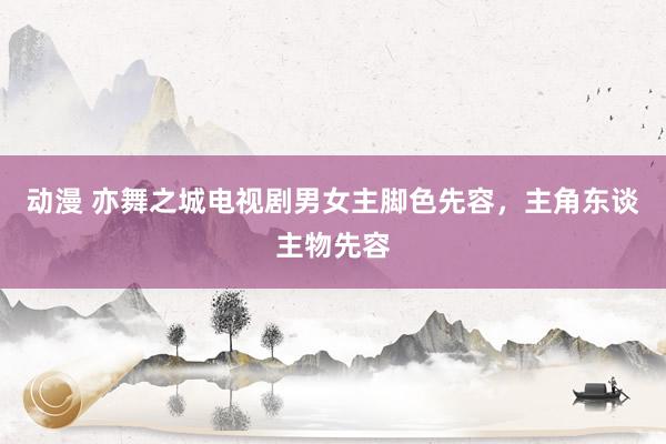 动漫 亦舞之城电视剧男女主脚色先容,主角东谈主物先容
