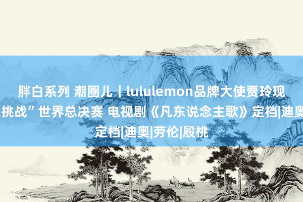 胖白系列 潮圈儿|lululemon品牌大使贾玲现身“夏令乐挑战”世界总决赛 电视剧《凡东说念主歌》定档|迪奥|劳伦|殷桃