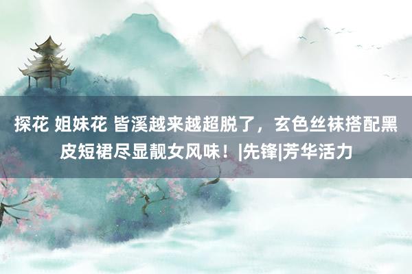 探花 姐妹花 皆溪越来越超脱了,玄色丝袜搭配黑皮短裙尽显靓女风味!|先锋|芳华活力