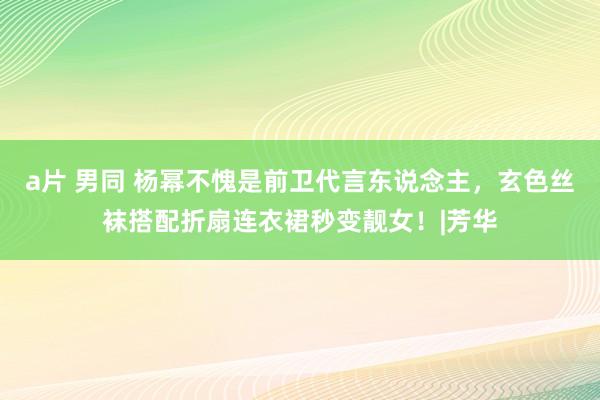 a片 男同 杨幂不愧是前卫代言东说念主，玄色丝袜搭配折扇连衣裙秒变靓女！|芳华
