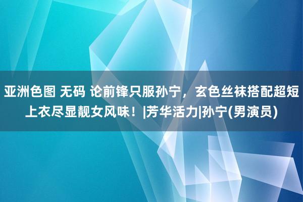 亚洲色图 无码 论前锋只服孙宁,玄色丝袜搭配超短上衣尽显靓女风味!|芳华活力|孙宁(男演员)