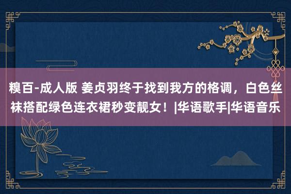 糗百-成人版 姜贞羽终于找到我方的格调,白色丝袜搭配绿色连衣裙秒变靓女!|华语歌手|华语音乐
