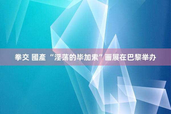 拳交 國產 “淫荡的毕加索”画展在巴黎举办