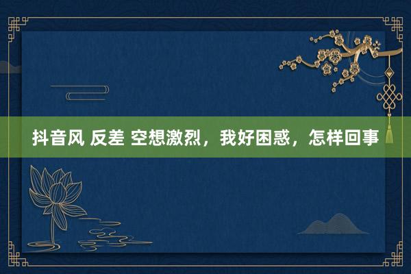抖音风 反差 空想激烈，我好困惑，怎样回事