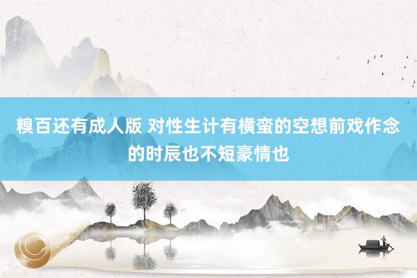糗百还有成人版 对性生计有横蛮的空想前戏作念的时辰也不短豪情也