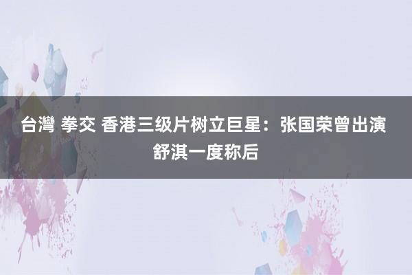 台灣 拳交 香港三级片树立巨星:张国荣曾出演 舒淇一度称后
