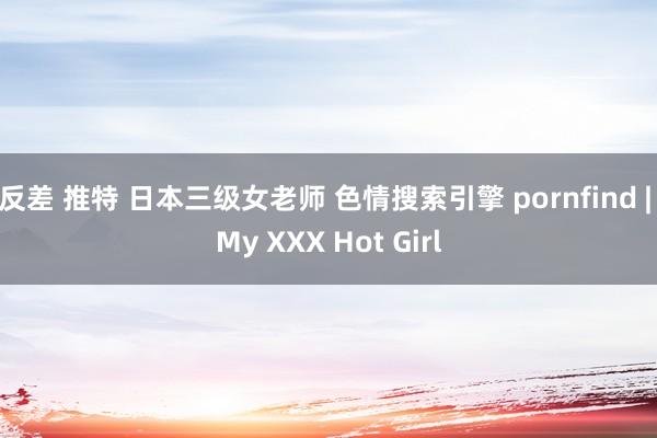 反差 推特 日本三级女老师 色情搜索引擎 pornfind | My XXX Hot Girl