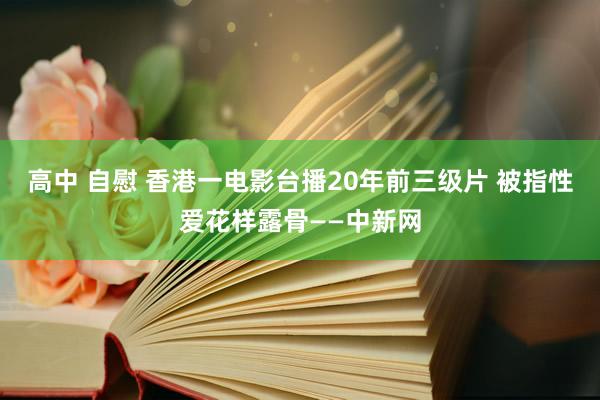高中 自慰 香港一电影台播20年前三级片 被指性爱花样露骨——中新网