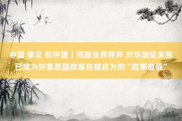 中国 拳交 和评理｜罔顾业界呼声 对华加征关税已成为好意思国政客自暗自为的“政事造假”
