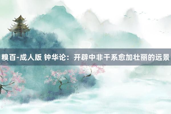 糗百-成人版 钟华论:开辟中非干系愈加壮丽的远景