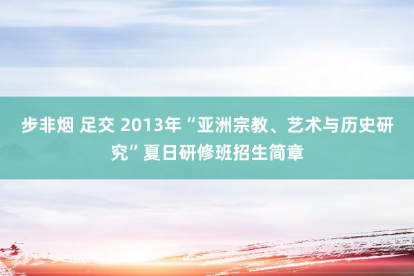 步非烟 足交 2013年“亚洲宗教、艺术与历史研究”夏日研修班招生简章