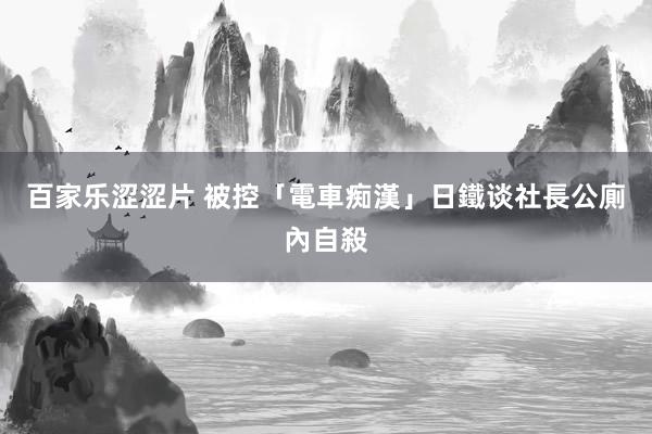 百家乐涩涩片 被控「電車痴漢」 日鐵谈社長公廁內自殺