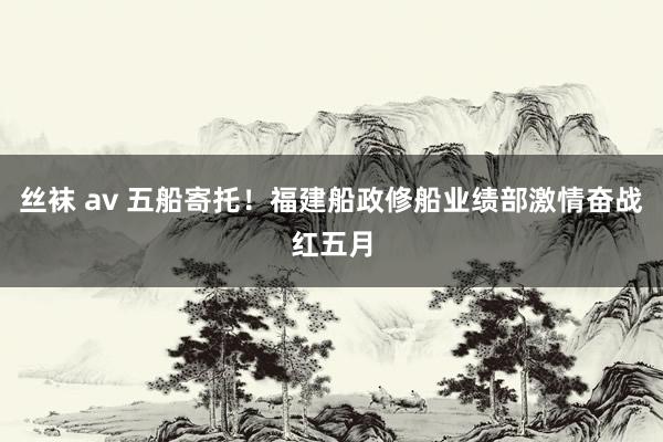 丝袜 av 五船寄托！福建船政修船业绩部激情奋战红五月
