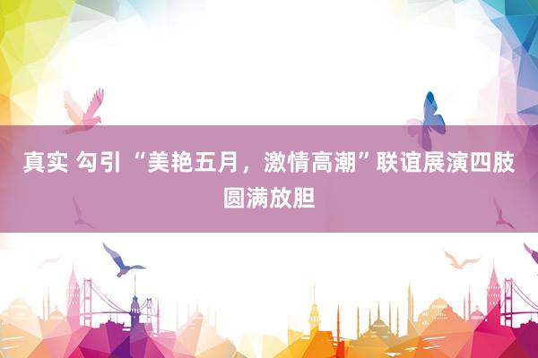 真实 勾引 “美艳五月，激情高潮”联谊展演四肢圆满放胆