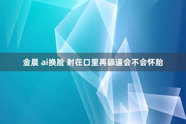 金晨 ai换脸 射在口里再舔逼会不会怀胎