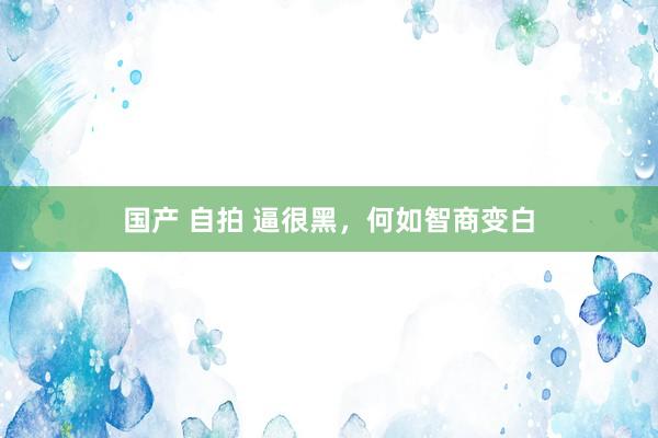 国产 自拍 逼很黑，何如智商变白