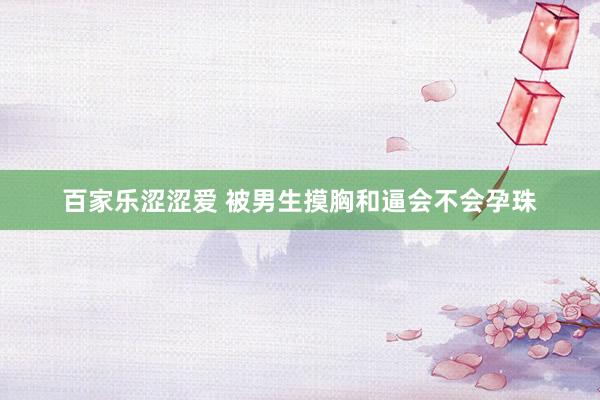 百家乐涩涩爱 被男生摸胸和逼会不会孕珠