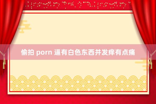 偷拍 porn 逼有白色东西并发痒有点痛