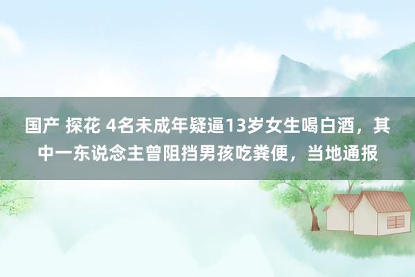 国产 探花 4名未成年疑逼13岁女生喝白酒，其中一东说念主曾阻挡男孩吃粪便，当地通报