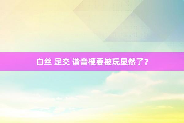 白丝 足交 谐音梗要被玩显然了?
