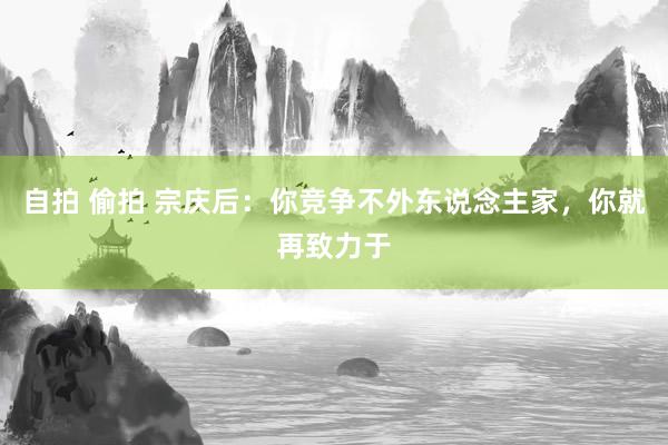 自拍 偷拍 宗庆后:你竞争不外东说念主家,你就再致力于