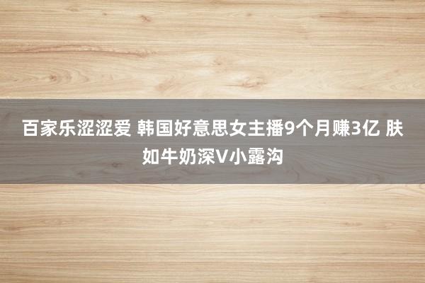 百家乐涩涩爱 韩国好意思女主播9个月赚3亿 肤如牛奶深V小露沟