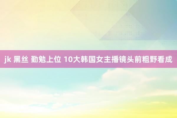 jk 黑丝 勤勉上位 10大韩国女主播镜头前粗野看成